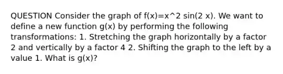 QUESTION Consider the graph of f(x)=x^2 sin(2 x). We want to define a new function g(x) by performing the following transformations: 1. Stretching the graph horizontally by a factor 2 and vertically by a factor 4 2. Shifting the graph to the left by a value 1. What is g(x)?