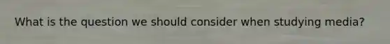What is the question we should consider when studying media?