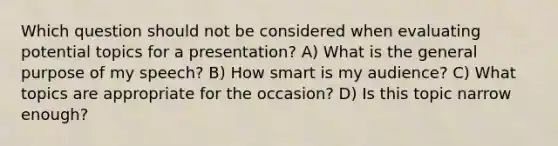 Which question should not be considered when evaluating potential topics for a presentation? A) What is the general purpose of my speech? B) How smart is my audience? C) What topics are appropriate for the occasion? D) Is this topic narrow enough?