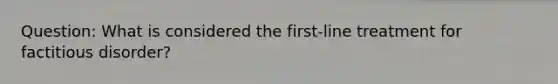 Question: What is considered the first-line treatment for factitious disorder?