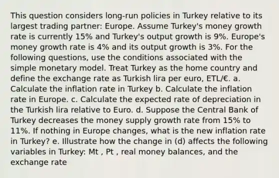 This question considers long-run policies in Turkey relative to its largest trading partner: Europe. Assume Turkey's money growth rate is currently 15% and Turkey's output growth is 9%. Europe's money growth rate is 4% and its output growth is 3%. For the following questions, use the conditions associated with the simple monetary model. Treat Turkey as the home country and define the exchange rate as Turkish lira per euro, ETL/€. a. Calculate the inflation rate in Turkey b. Calculate the inflation rate in Europe. c. Calculate the expected rate of depreciation in the Turkish lira relative to Euro. d. Suppose the Central Bank of Turkey decreases the money supply growth rate from 15% to 11%. If nothing in Europe changes, what is the new inflation rate in Turkey? e. Illustrate how the change in (d) affects the following variables in Turkey: Mt , Pt , real money balances, and the exchange rate