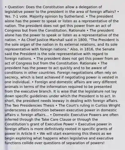 • Question: Does the Constitution allow a delegation of legislative power to the president in the area of foreign affairs? • Yes. 7-1 vote. Majority opinion by Sutherland. • The president alone has the power to speak or listen as a representative of the nation. The president does not get this power from an act of Congress but from the Constitution. Rationale • The president alone has the power to speak or listen as a representative of the nation. • As Chief Justice Marshall said in 1800, "The President is the sole organ of the nation in its external relations, and its sole representative with foreign nations." Also, in 1816, the Senate said the President is the sole representative with regard to foreign nations. • The president does not get this power from an act of Congress but from the Constitution. Rationale • The president has the power to act quickly and to be aware of conditions in other countries. Foreign negotiations often rely on secrecy, which is best achieved if negotiating power is vested in one individual. • Foreign and domestic affairs are very different animals in terms of the information required to be presented from the executive branch. It is wise that the legislature not lay down specific guidelines under which the President is to act. In short, the president needs leeway in dealing with foreign affairs. The Two Presidencies Thesis • The Court's ruling in Curtiss Wright underscores a distinction between executive power in domestic affairs v. foreign affairs... • Domestic Executive Powers are often inferred through the Take Care Clause or through the Constitution's grant of Executive Power • Executive power in foreign affairs is more definitively rooted in specific grants of power in Article II • We will start examining this thesis as we begin exploring what happens when legislative and executive functions collide over questions of separation of powers!