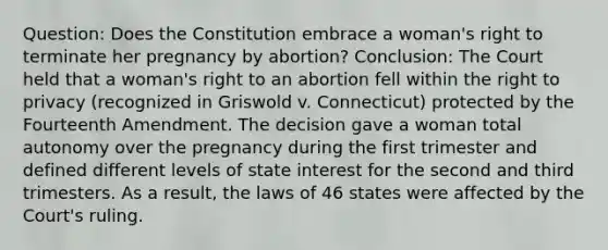 Question: Does the Constitution embrace a woman's right to terminate her pregnancy by abortion? Conclusion: The Court held that a woman's right to an abortion fell within the right to privacy (recognized in Griswold v. Connecticut) protected by the Fourteenth Amendment. The decision gave a woman total autonomy over the pregnancy during the first trimester and defined different levels of state interest for the second and third trimesters. As a result, the laws of 46 states were affected by the Court's ruling.