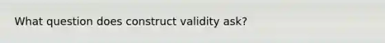 What question does construct validity ask?