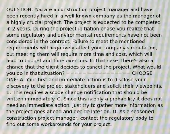 QUESTION: You are a construction project manager and have been recently hired in a well known company as the manager of a highly crucial project. The project is expected to be completed in 2 years. During the project initiation phase you realize that some regulatory and environmental requirements have not been considered in the contract. Failure to meet the mentioned requirements will negatively affect your company's reputation, but meeting them will require more time and cost, which will lead to budget and time overruns. In that case, there's also a chance that the client decides to cancel the project. What would you do in that situation? ================ CHOOSE ONE: A. Your first and immediate action is to disclose your discovery to the project stakeholders and solicit their viewpoints. B. This requires a scope change notification that should be written immediately. C. Since this is only a probability it does not need an immediate action. Just try to gather more information as the project goes ahead and decide later on. D. As a seasoned construction project manager, contact the regulatory body to find out some workarounds for your project.