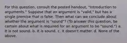 For this question, consult the posted handout, "Introduction to arguments." Suppose that an argument is "valid," but has a single premise that is false. Then what can we conclude about whether the argument is "sound"? (To answer this question, be certain about what is required for an argument to be "sound.") a. It is not sound. b. It is sound. c. It doesn't matter. d. None of the above.