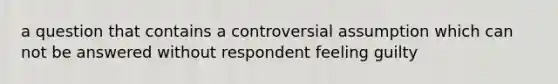 a question that contains a controversial assumption which can not be answered without respondent feeling guilty