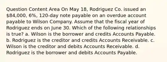 Question Content Area On May 18, Rodriguez Co. issued an 84,000, 6%, 120-day note payable on an overdue account payable to Wilson Company. Assume that the fiscal year of Rodriguez ends on June 30. Which of the following relationships is true? a. Wilson is the borrower and credits <a href='https://www.questionai.com/knowledge/kWc3IVgYEK-accounts-payable' class='anchor-knowledge'>accounts payable</a>. b. Rodriguez is the creditor and credits Accounts Receivable. c. Wilson is the creditor and debits Accounts Receivable. d. Rodriguez is the borrower and debits Accounts Payable.