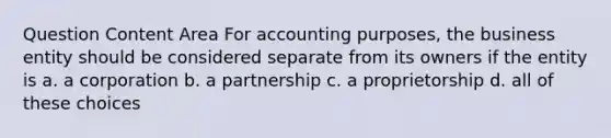 Question Content Area For accounting purposes, the business entity should be considered separate from its owners if the entity is a. a corporation b. a partnership c. a proprietorship d. all of these choices