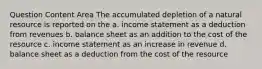 Question Content Area The accumulated depletion of a natural resource is reported on the a. income statement as a deduction from revenues b. balance sheet as an addition to the cost of the resource c. income statement as an increase in revenue d. balance sheet as a deduction from the cost of the resource