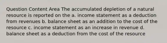 Question Content Area The accumulated depletion of a natural resource is reported on the a. <a href='https://www.questionai.com/knowledge/kCPMsnOwdm-income-statement' class='anchor-knowledge'>income statement</a> as a deduction from revenues b. balance sheet as an addition to the cost of the resource c. income statement as an increase in revenue d. balance sheet as a deduction from the cost of the resource