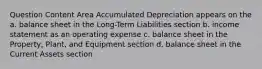 Question Content Area Accumulated Depreciation appears on the a. balance sheet in the Long-Term Liabilities section b. income statement as an operating expense c. balance sheet in the Property, Plant, and Equipment section d. balance sheet in the Current Assets section