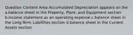 Question Content Area Accumulated Depreciation appears on the a.balance sheet in the Property, Plant, and Equipment section b.income statement as an operating expense c.balance sheet in the Long-Term Liabilities section d.balance sheet in the Current Assets section