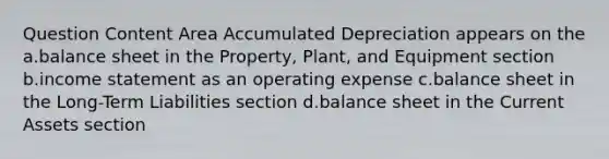 Question Content Area Accumulated Depreciation appears on the a.balance sheet in the Property, Plant, and Equipment section b.<a href='https://www.questionai.com/knowledge/kCPMsnOwdm-income-statement' class='anchor-knowledge'>income statement</a> as an operating expense c.balance sheet in the Long-Term Liabilities section d.balance sheet in the Current Assets section