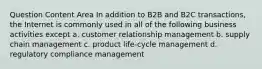 Question Content Area In addition to B2B and B2C transactions, the Internet is commonly used in all of the following business activities except a. customer relationship management b. supply chain management c. product life-cycle management d. regulatory compliance management