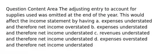 Question Content Area The adjusting entry to account for supplies used was omitted at the end of the year. This would affect the income statement by having a. expenses understated and therefore net income overstated b. expenses understated and therefore net income understated c. revenues understated and therefore net income understated d. expenses overstated and therefore net income understated