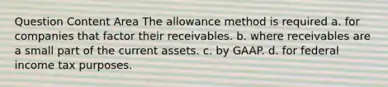 Question Content Area The allowance method is required a. for companies that factor their receivables. b. where receivables are a small part of the current assets. c. by GAAP. d. for federal income tax purposes.