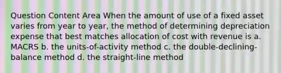 Question Content Area When the amount of use of a fixed asset varies from year to year, the method of determining depreciation expense that best matches allocation of cost with revenue is a. MACRS b. the units-of-activity method c. the double-declining-balance method d. the straight-line method