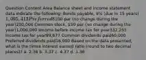 Question Content Area Balance sheet and income statement data indicate the following: Bonds payable, 9% (due in 15 years)1,095,413 Preferred 8% stock,100 par (no change during the year)200,000 Common stock, 50 par (no change during the year)1,000,000 Income before income tax for year332,255 Income tax for year99,677 Common dividends paid60,000 Preferred dividends paid16,000 Based on the data presented, what is the times interest earned ratio (round to two decimal places)? a. 2.36 b. 3.37 c. 4.37 d. 1.36