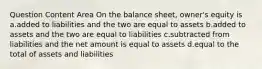 Question Content Area On the balance sheet, owner's equity is a.added to liabilities and the two are equal to assets b.added to assets and the two are equal to liabilities c.subtracted from liabilities and the net amount is equal to assets d.equal to the total of assets and liabilities