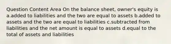 Question Content Area On the balance sheet, owner's equity is a.added to liabilities and the two are equal to assets b.added to assets and the two are equal to liabilities c.subtracted from liabilities and the net amount is equal to assets d.equal to the total of assets and liabilities