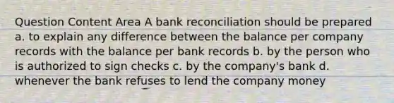 Question Content Area A bank reconciliation should be prepared a. to explain any difference between the balance per company records with the balance per bank records b. by the person who is authorized to sign checks c. by the company's bank d. whenever the bank refuses to lend the company money