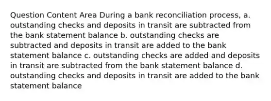 Question Content Area During a bank reconciliation process, a. outstanding checks and deposits in transit are subtracted from the bank statement balance b. outstanding checks are subtracted and deposits in transit are added to the bank statement balance c. outstanding checks are added and deposits in transit are subtracted from the bank statement balance d. outstanding checks and deposits in transit are added to the bank statement balance