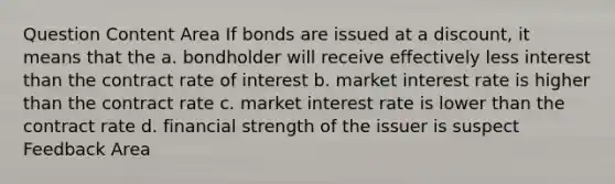 Question Content Area If bonds are issued at a discount, it means that the a. bondholder will receive effectively less interest than the contract rate of interest b. market interest rate is higher than the contract rate c. market interest rate is lower than the contract rate d. financial strength of the issuer is suspect Feedback Area