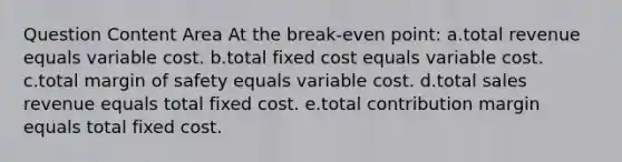 Question Content Area At the break-even point: a.total revenue equals variable cost. b.total fixed cost equals variable cost. c.total margin of safety equals variable cost. d.total sales revenue equals total fixed cost. e.total contribution margin equals total fixed cost.