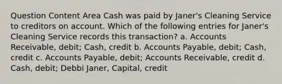 Question Content Area Cash was paid by Janer's Cleaning Service to creditors on account. Which of the following entries for Janer's Cleaning Service records this transaction? a. Accounts Receivable, debit; Cash, credit b. Accounts Payable, debit; Cash, credit c. Accounts Payable, debit; Accounts Receivable, credit d. Cash, debit; Debbi Janer, Capital, credit