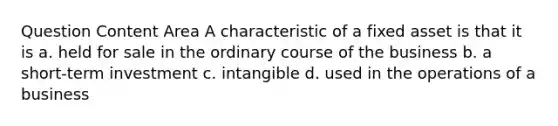 Question Content Area A characteristic of a fixed asset is that it is a. held for sale in the ordinary course of the business b. a short-term investment c. intangible d. used in the operations of a business