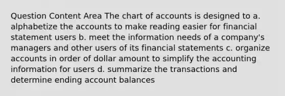 Question Content Area The chart of accounts is designed to a. alphabetize the accounts to make reading easier for financial statement users b. meet the information needs of a company's managers and other users of its financial statements c. organize accounts in order of dollar amount to simplify the accounting information for users d. summarize the transactions and determine ending account balances