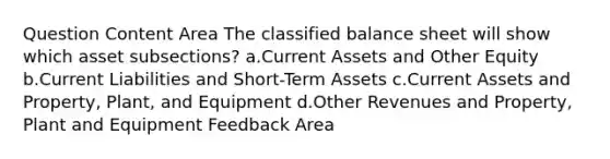 Question Content Area The classified balance sheet will show which asset subsections? a.Current Assets and Other Equity b.Current Liabilities and Short-Term Assets c.Current Assets and Property, Plant, and Equipment d.Other Revenues and Property, Plant and Equipment Feedback Area