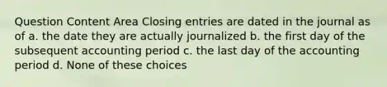 Question Content Area Closing entries are dated in the journal as of a. the date they are actually journalized b. the first day of the subsequent accounting period c. the last day of the accounting period d. None of these choices