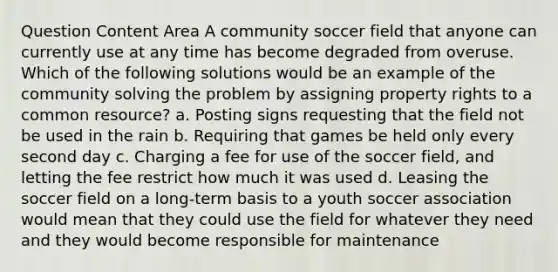 Question Content Area A community soccer field that anyone can currently use at any time has become degraded from overuse. Which of the following solutions would be an example of the community solving the problem by assigning property rights to a common resource? a. Posting signs requesting that the field not be used in the rain b. Requiring that games be held only every second day c. Charging a fee for use of the soccer field, and letting the fee restrict how much it was used d. Leasing the soccer field on a long-term basis to a youth soccer association would mean that they could use the field for whatever they need and they would become responsible for maintenance