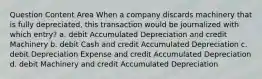 Question Content Area When a company discards machinery that is fully depreciated, this transaction would be journalized with which entry? a. debit Accumulated Depreciation and credit Machinery b. debit Cash and credit Accumulated Depreciation c. debit Depreciation Expense and credit Accumulated Depreciation d. debit Machinery and credit Accumulated Depreciation