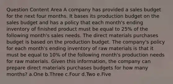 Question Content Area A company has provided a sales budget for the next four months. It bases its production budget on the sales budget and has a policy that each month's ending inventory of finished product must be equal to 25% of the following month's sales needs. The direct materials purchases budget is based on the production budget. The company's policy for each month's ending inventory of raw materials is that it must be equal to 10% of the following month's production needs for raw materials. Given this information, the company can prepare direct materials purchases budgets for how many months? a.One b.Three c.Four d.Two e.Five