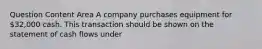 Question Content Area A company purchases equipment for 32,000 cash. This transaction should be shown on the statement of cash flows under