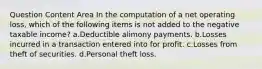 Question Content Area In the computation of a net operating loss, which of the following items is not added to the negative taxable income? a.Deductible alimony payments. b.Losses incurred in a transaction entered into for profit. c.Losses from theft of securities. d.Personal theft loss.