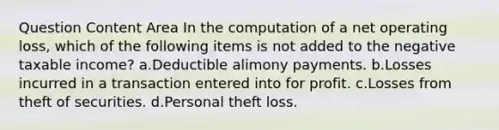 Question Content Area In the computation of a net operating loss, which of the following items is not added to the negative taxable income? a.Deductible alimony payments. b.Losses incurred in a transaction entered into for profit. c.Losses from theft of securities. d.Personal theft loss.