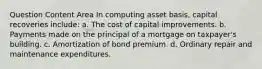 Question Content Area In computing asset basis, capital recoveries include: a. The cost of capital improvements. b. Payments made on the principal of a mortgage on taxpayer's building. c. Amortization of bond premium. d. Ordinary repair and maintenance expenditures.