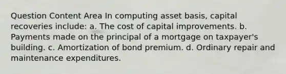 Question Content Area In computing asset basis, capital recoveries include: a. The cost of capital improvements. b. Payments made on the principal of a mortgage on taxpayer's building. c. Amortization of bond premium. d. Ordinary repair and maintenance expenditures.