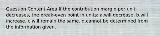 Question Content Area If the contribution margin per unit decreases, the break-even point in units: a.will decrease. b.will increase. c.will remain the same. d.cannot be determined from the information given.