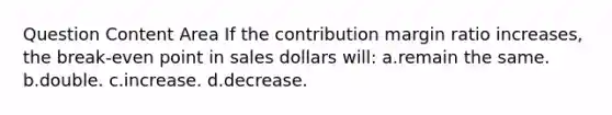 Question Content Area If the contribution margin ratio increases, the break-even point in sales dollars will: a.remain the same. b.double. c.increase. d.decrease.