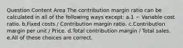 Question Content Area The contribution margin ratio can be calculated in all of the following ways except: a.1 − Variable cost ratio. b.Fixed costs / Contribution margin ratio. c.Contribution margin per unit / Price. d.Total contribution margin / Total sales. e.All of these choices are correct.