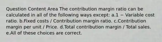 Question Content Area The contribution margin ratio can be calculated in all of the following ways except: a.1 − Variable cost ratio. b.Fixed costs / Contribution margin ratio. c.Contribution margin per unit / Price. d.Total contribution margin / Total sales. e.All of these choices are correct.