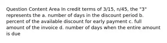 Question Content Area In credit terms of 3/15, n/45, the "3" represents the a. number of days in the discount period b. percent of the available discount for early payment c. full amount of the invoice d. number of days when the entire amount is due