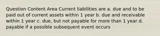 Question Content Area Current liabilities are a. due and to be paid out of current assets within 1 year b. due and receivable within 1 year c. due, but not payable for <a href='https://www.questionai.com/knowledge/keWHlEPx42-more-than' class='anchor-knowledge'>more than</a> 1 year d. payable if a possible subsequent event occurs