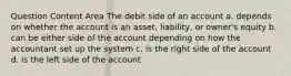 Question Content Area The debit side of an account a. depends on whether the account is an asset, liability, or owner's equity b. can be either side of the account depending on how the accountant set up the system c. is the right side of the account d. is the left side of the account