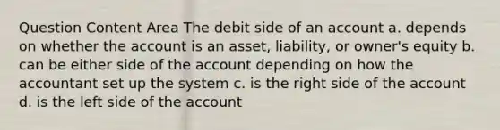 Question Content Area The debit side of an account a. depends on whether the account is an asset, liability, or owner's equity b. can be either side of the account depending on how the accountant set up the system c. is the right side of the account d. is the left side of the account